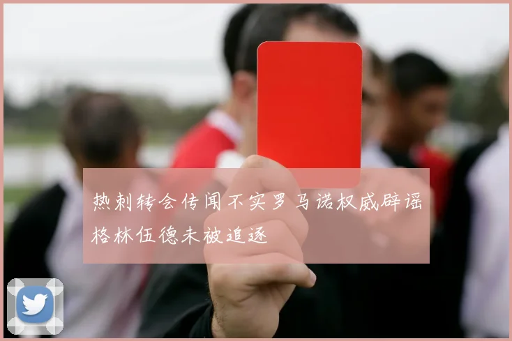 热刺转会传闻不实罗马诺权威辟谣格林伍德未被追逐