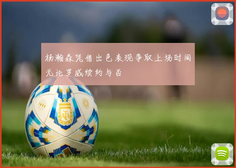 杨瀚森凭借出色表现争取上场时间无论罗威续约与否