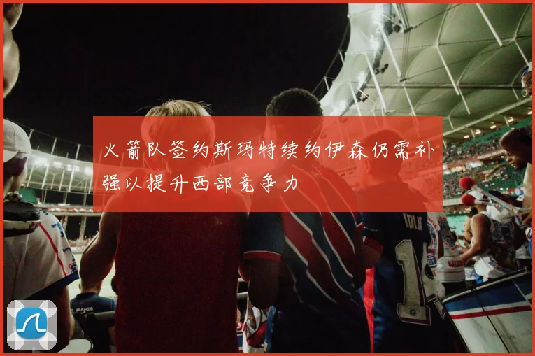 火箭队签约斯玛特续约伊森仍需补强以提升西部竞争力