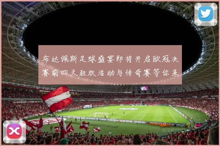 布达佩斯足球盛宴即将开启欧冠决赛前四天狂欢活动与传奇赛等你来参与