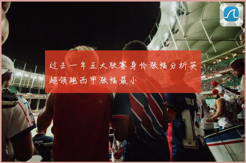 过去一年五大联赛身价涨幅分析英超领跑西甲涨幅最小