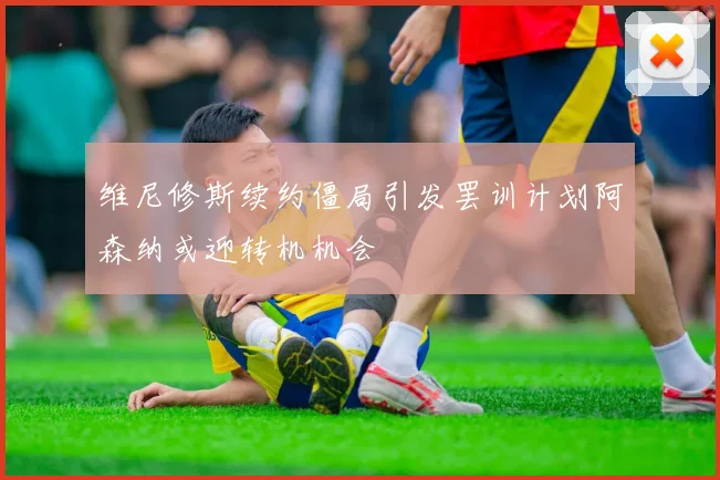 维尼修斯续约僵局引发罢训计划阿森纳或迎转机机会