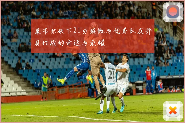 康韦尔砍下21分感慨与优秀队友并肩作战的幸运与荣耀