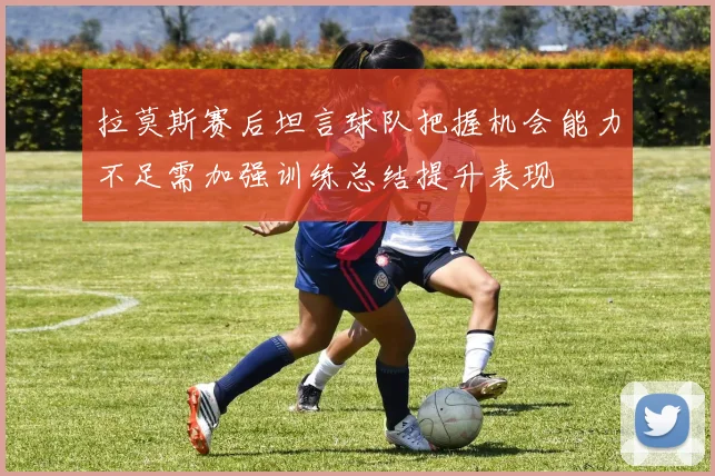 拉莫斯赛后坦言球队把握机会能力不足需加强训练总结提升表现