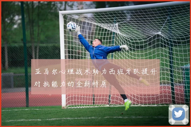亚马尔心理战术助力西班牙队提升对抗能力的全新特质
