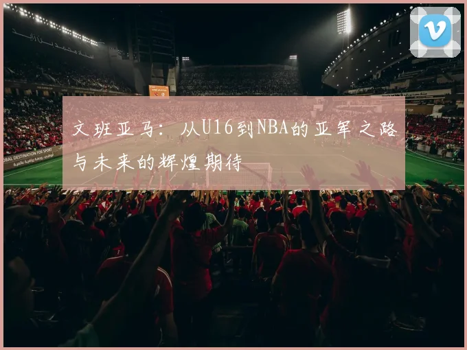 文班亚马：从U16到NBA的亚军之路与未来的辉煌期待