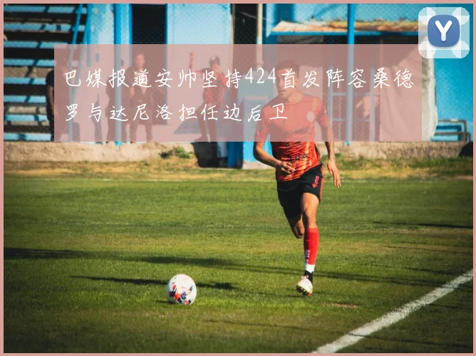 巴媒报道安帅坚持424首发阵容桑德罗与达尼洛担任边后卫