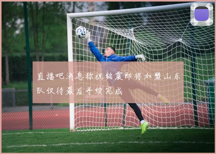 直播吧消息称祝铭震即将加盟山东队仅待最后手续完成