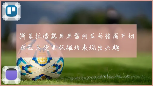 斯基拉透露库库雷利亚或将离开切尔西马德里双雄均表现出兴趣
