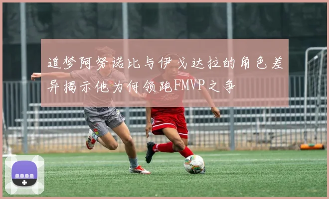 追梦阿努诺比与伊戈达拉的角色差异揭示他为何领跑FMVP之争