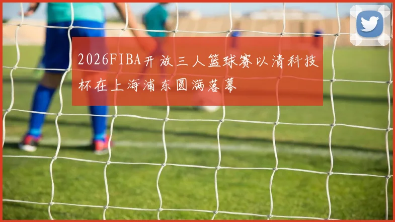 2026FIBA开放三人篮球赛以清科技杯在上海浦东圆满落幕