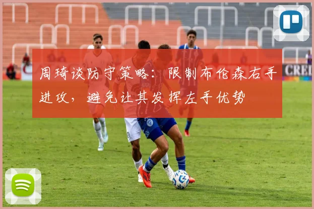 周琦谈防守策略：限制布伦森右手进攻，避免让其发挥左手优势