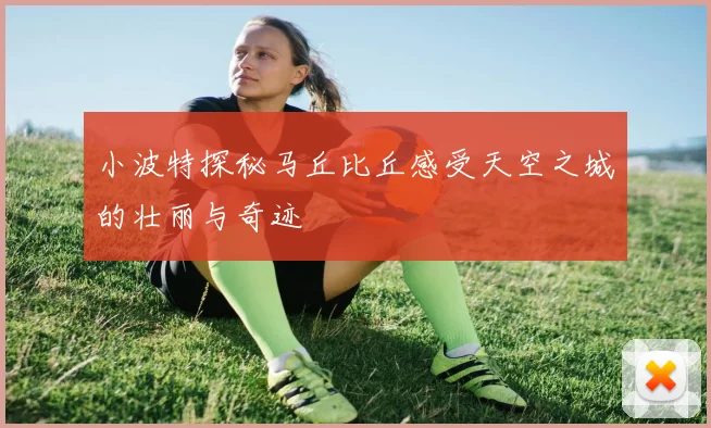 小波特探秘马丘比丘感受天空之城的壮丽与奇迹